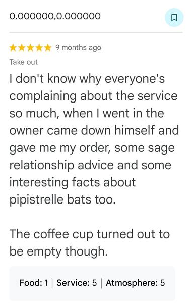 Review of Roy's Rolls 

I don't know why everyone's complaining about the service so much, when I went in the owner came down himself and gave me my order, some sage relationship advice and some interesting facts about

pipistrelle bats too.

The coffee cup turned out to be empty though.

Food: 1 Service: 5 Atmosphere: 5